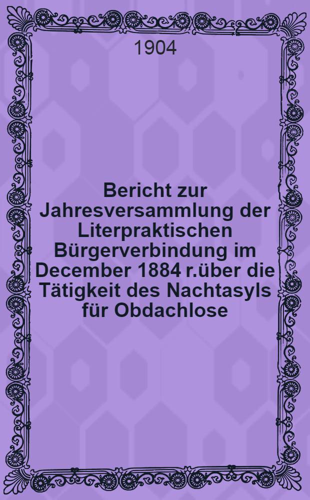 Bericht zur Jahresversammlung der Literpraktischen Bürgerverbindung im December 1884 r.über die Tätigkeit des Nachtasyls für Obdachlose (begründet 1880)
