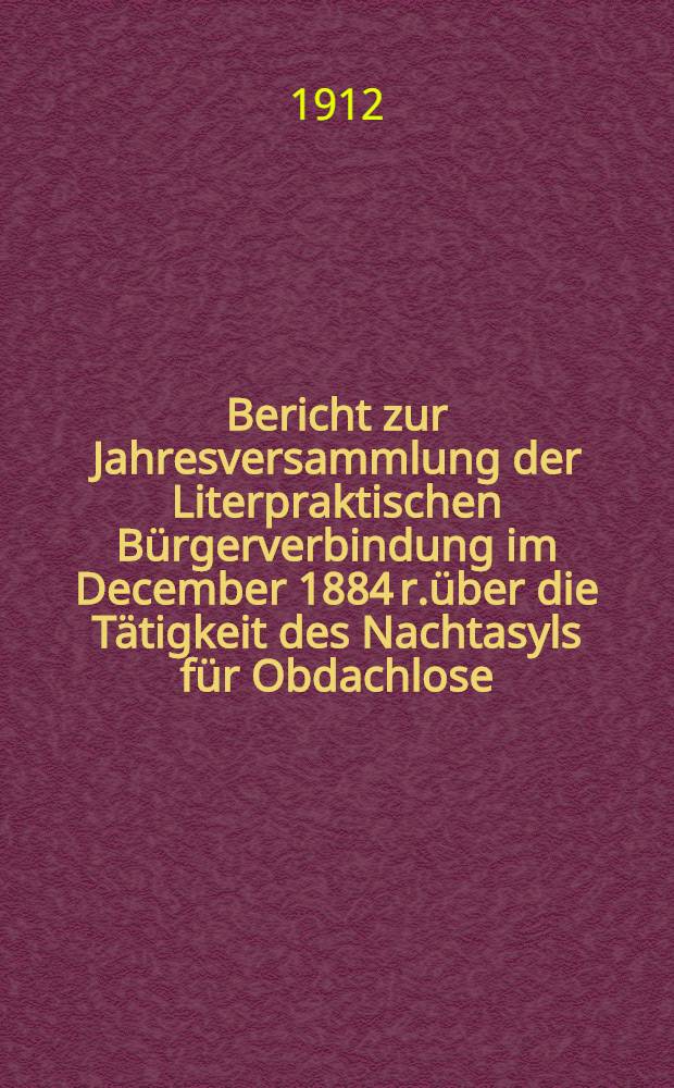 Bericht zur Jahresversammlung der Literpraktischen Bürgerverbindung im December 1884 r.über die Tätigkeit des Nachtasyls für Obdachlose (begründet 1880)