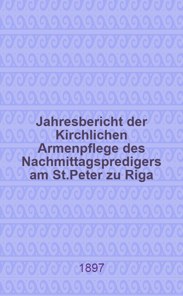 Jahresbericht der Kirchlichen Armenpflege des Nachmittagspredigers am St.Peter zu Riga