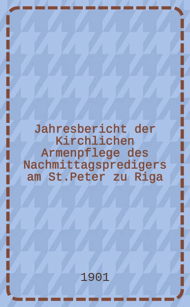 Jahresbericht der Kirchlichen Armenpflege des Nachmittagspredigers am St.Peter zu Riga