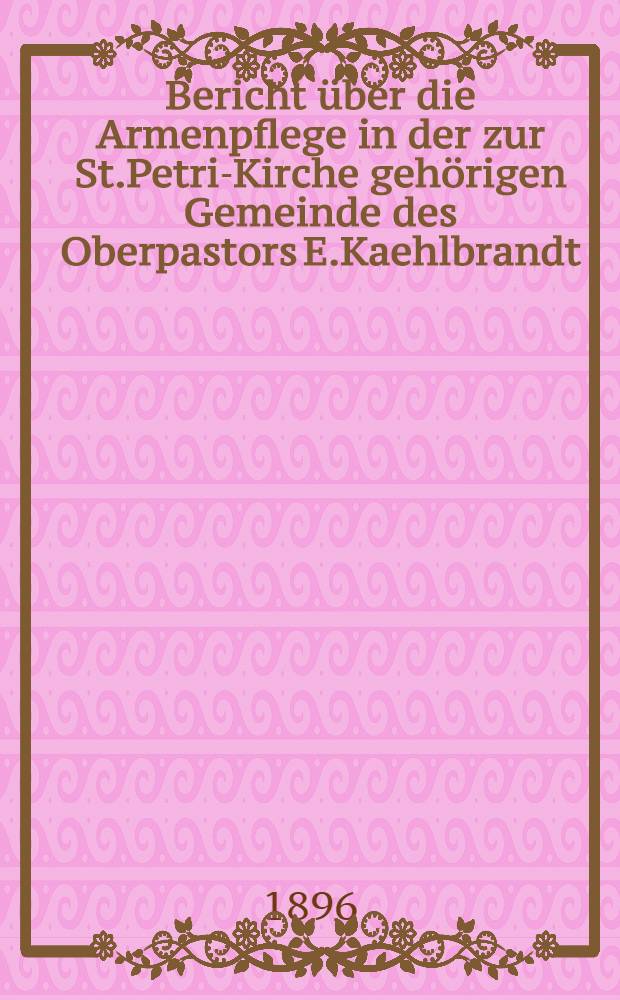 Bericht über die Armenpflege in der zur St.Petri-Kirche gehörigen Gemeinde des Oberpastors E.Kaehlbrandt