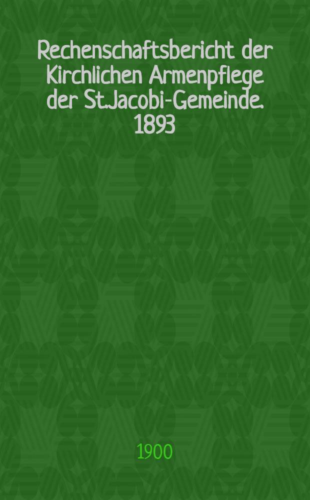 Rechenschaftsbericht der Kirchlichen Armenpflege der St.Jacobi-Gemeinde. 1893/1899