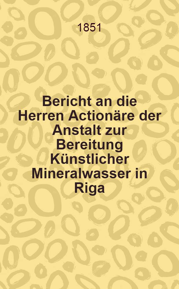 Bericht an die Herren Action&auml;re der Anstalt zur Bereitung K&uuml;nstlicher Mineralwasser in Riga