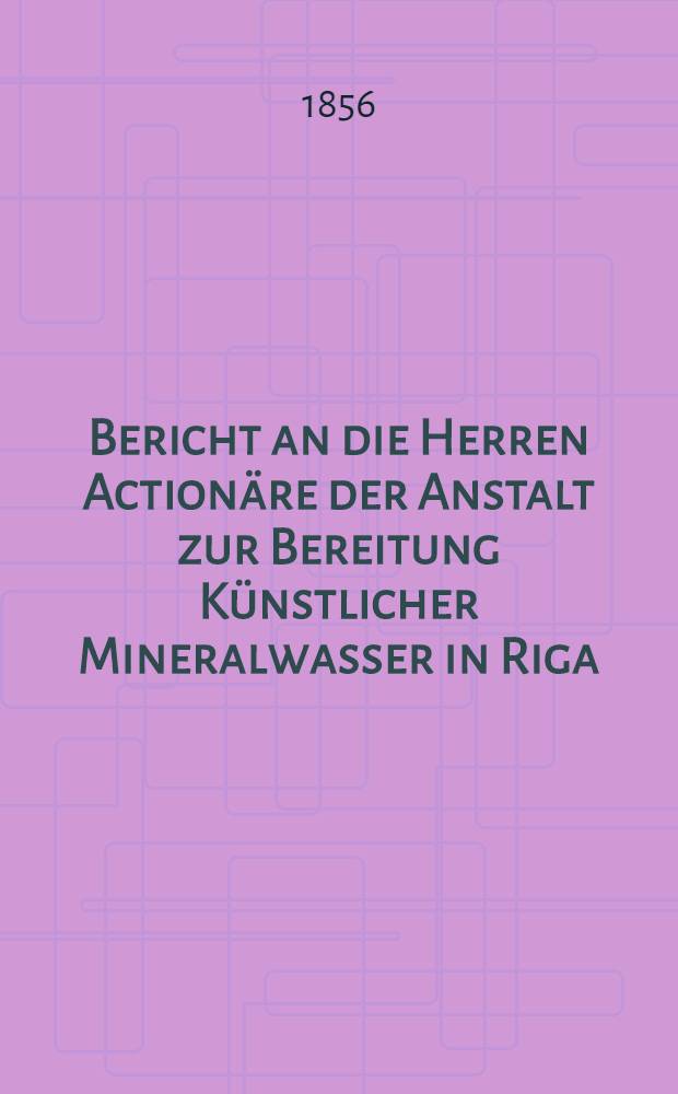 Bericht an die Herren Actionäre der Anstalt zur Bereitung Künstlicher Mineralwasser in Riga