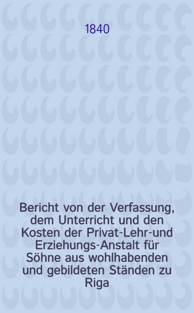 Bericht von der Verfassung, dem Unterricht und den Kosten der Privat-Lehr-und Erziehungs-Anstalt für Söhne aus wohlhabenden und gebildeten Ständen zu Riga : St.Petersburger Vorstadt, Alexander-Casse
