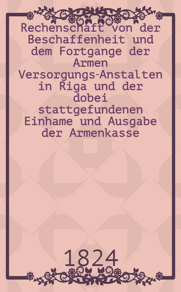 Rechenschaft von der Beschaffenheit und dem Fortgange der Armen Versorgungs-Anstalten in Riga und der dobei stattgefundenen Einhame und Ausgabe der Armenkasse : Rigas wohlthätigen Einwöhnen abgelegt vom Armen-Direktorium. 1803/1823