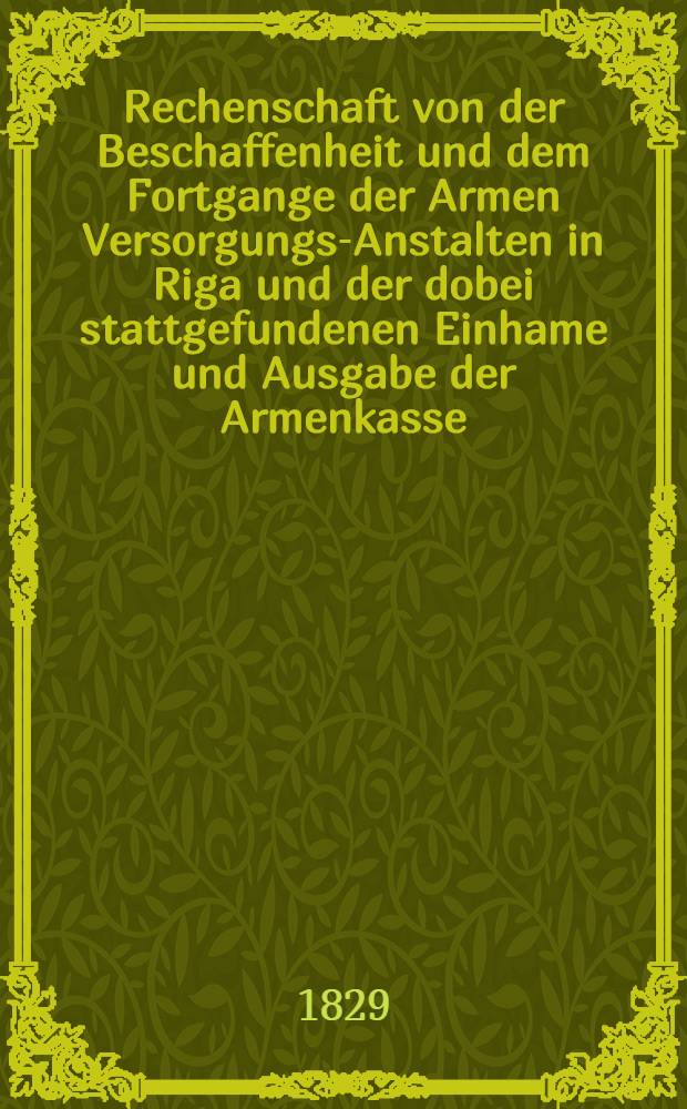 Rechenschaft von der Beschaffenheit und dem Fortgange der Armen Versorgungs-Anstalten in Riga und der dobei stattgefundenen Einhame und Ausgabe der Armenkasse : Rigas wohlthätigen Einwöhnen abgelegt vom Armen-Direktorium