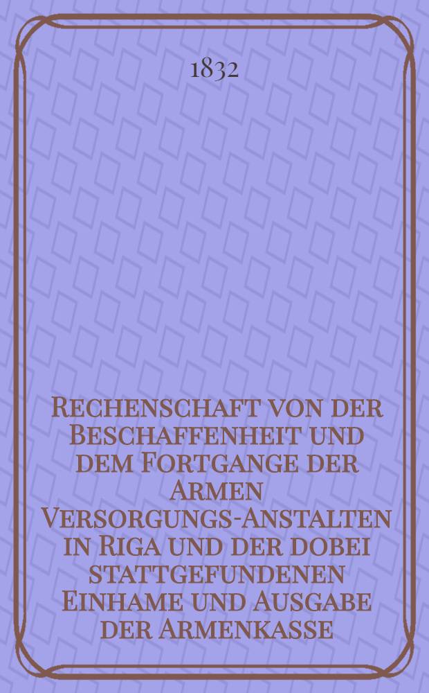Rechenschaft von der Beschaffenheit und dem Fortgange der Armen Versorgungs-Anstalten in Riga und der dobei stattgefundenen Einhame und Ausgabe der Armenkasse : Rigas wohlthätigen Einwöhnen abgelegt vom Armen-Direktorium