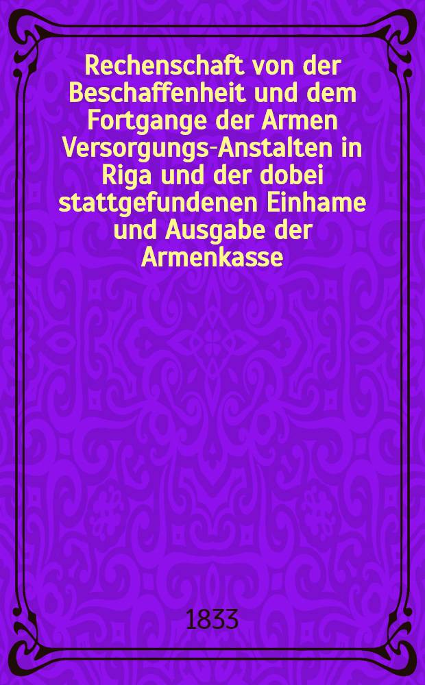 Rechenschaft von der Beschaffenheit und dem Fortgange der Armen Versorgungs-Anstalten in Riga und der dobei stattgefundenen Einhame und Ausgabe der Armenkasse : Rigas wohlthätigen Einwöhnen abgelegt vom Armen-Direktorium