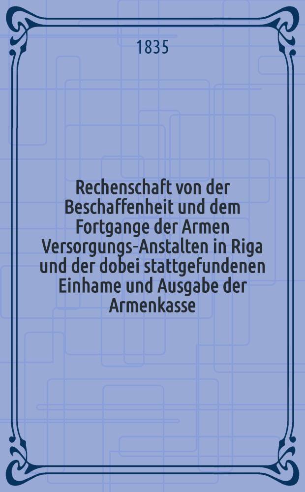Rechenschaft von der Beschaffenheit und dem Fortgange der Armen Versorgungs-Anstalten in Riga und der dobei stattgefundenen Einhame und Ausgabe der Armenkasse : Rigas wohlthätigen Einwöhnen abgelegt vom Armen-Direktorium