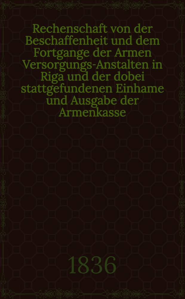 Rechenschaft von der Beschaffenheit und dem Fortgange der Armen Versorgungs-Anstalten in Riga und der dobei stattgefundenen Einhame und Ausgabe der Armenkasse : Rigas wohlthätigen Einwöhnen abgelegt vom Armen-Direktorium