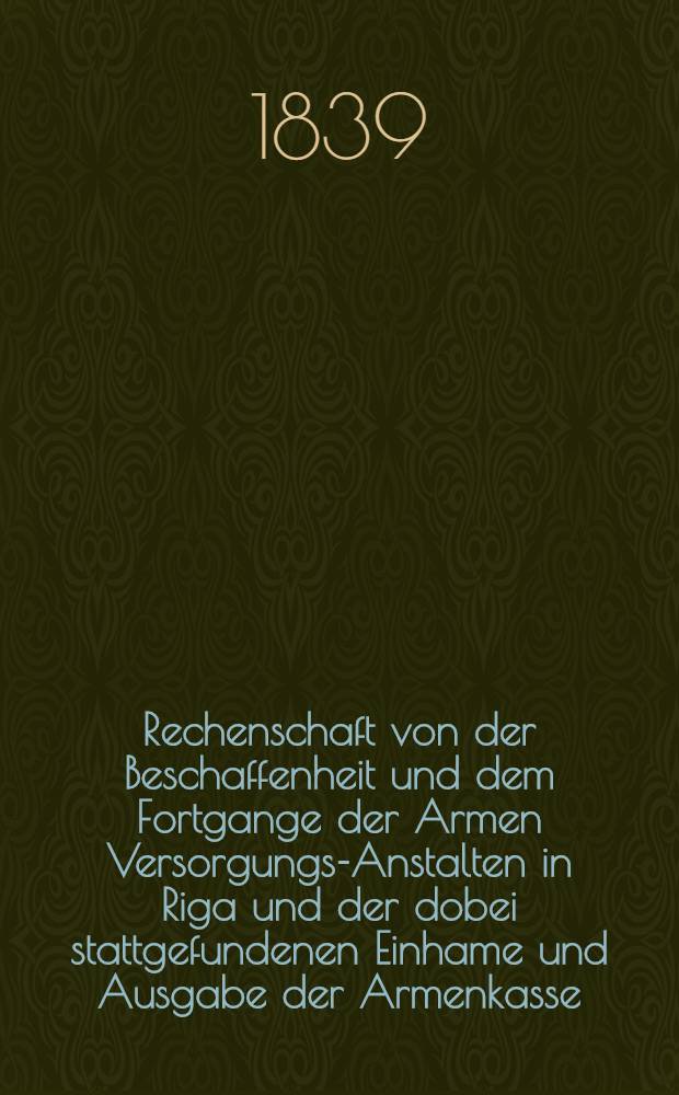 Rechenschaft von der Beschaffenheit und dem Fortgange der Armen Versorgungs-Anstalten in Riga und der dobei stattgefundenen Einhame und Ausgabe der Armenkasse : Rigas wohlthätigen Einwöhnen abgelegt vom Armen-Direktorium