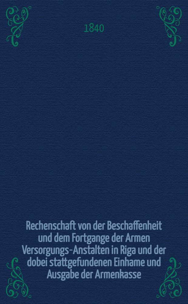 Rechenschaft von der Beschaffenheit und dem Fortgange der Armen Versorgungs-Anstalten in Riga und der dobei stattgefundenen Einhame und Ausgabe der Armenkasse : Rigas wohlth&auml;tigen Einw&ouml;hnen abgelegt vom Armen-Direktorium