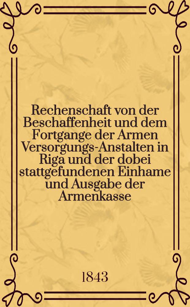 Rechenschaft von der Beschaffenheit und dem Fortgange der Armen Versorgungs-Anstalten in Riga und der dobei stattgefundenen Einhame und Ausgabe der Armenkasse : Rigas wohlthätigen Einwöhnen abgelegt vom Armen-Direktorium