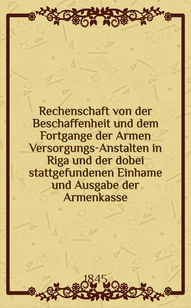 Rechenschaft von der Beschaffenheit und dem Fortgange der Armen Versorgungs-Anstalten in Riga und der dobei stattgefundenen Einhame und Ausgabe der Armenkasse : Rigas wohlthätigen Einwöhnen abgelegt vom Armen-Direktorium