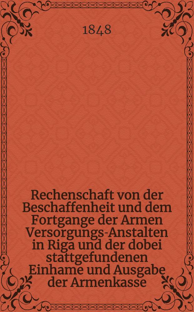 Rechenschaft von der Beschaffenheit und dem Fortgange der Armen Versorgungs-Anstalten in Riga und der dobei stattgefundenen Einhame und Ausgabe der Armenkasse : Rigas wohlthätigen Einwöhnen abgelegt vom Armen-Direktorium