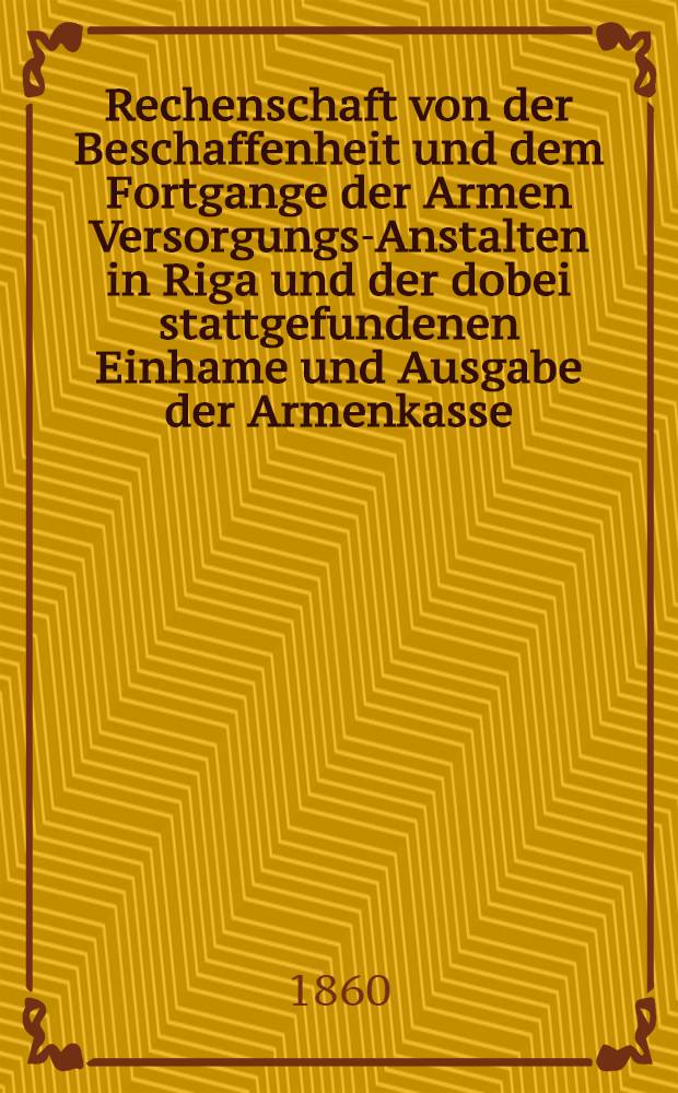 Rechenschaft von der Beschaffenheit und dem Fortgange der Armen Versorgungs-Anstalten in Riga und der dobei stattgefundenen Einhame und Ausgabe der Armenkasse : Rigas wohlthätigen Einwöhnen abgelegt vom Armen-Direktorium