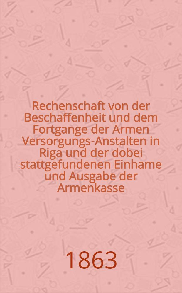 Rechenschaft von der Beschaffenheit und dem Fortgange der Armen Versorgungs-Anstalten in Riga und der dobei stattgefundenen Einhame und Ausgabe der Armenkasse : Rigas wohlthätigen Einwöhnen abgelegt vom Armen-Direktorium