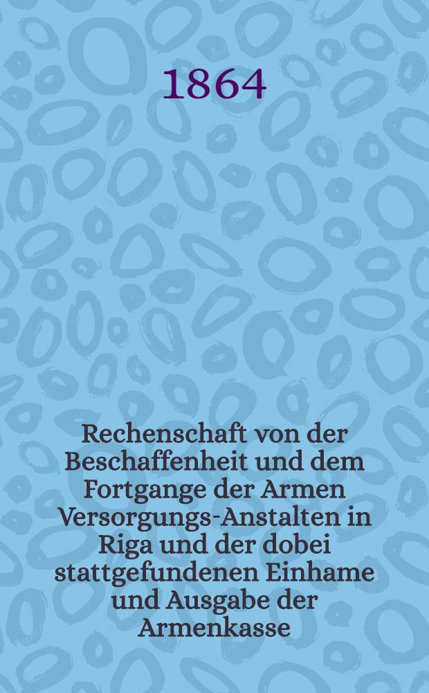Rechenschaft von der Beschaffenheit und dem Fortgange der Armen Versorgungs-Anstalten in Riga und der dobei stattgefundenen Einhame und Ausgabe der Armenkasse : Rigas wohlthätigen Einwöhnen abgelegt vom Armen-Direktorium