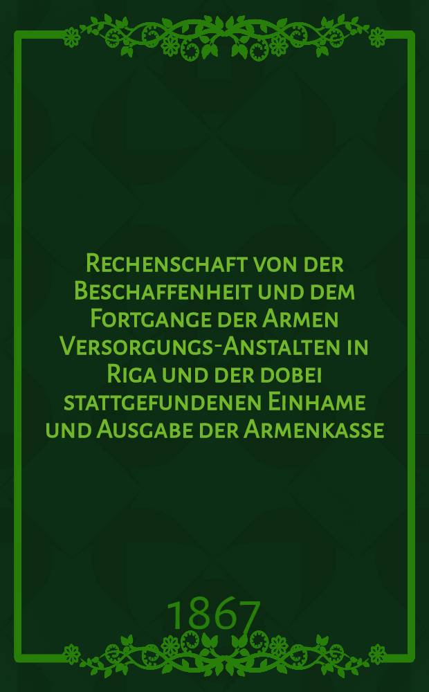 Rechenschaft von der Beschaffenheit und dem Fortgange der Armen Versorgungs-Anstalten in Riga und der dobei stattgefundenen Einhame und Ausgabe der Armenkasse : Rigas wohlthätigen Einwöhnen abgelegt vom Armen-Direktorium