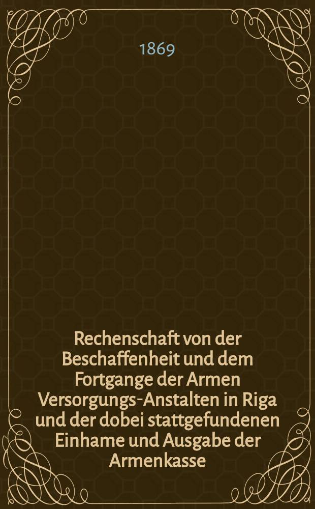 Rechenschaft von der Beschaffenheit und dem Fortgange der Armen Versorgungs-Anstalten in Riga und der dobei stattgefundenen Einhame und Ausgabe der Armenkasse : Rigas wohlthätigen Einwöhnen abgelegt vom Armen-Direktorium