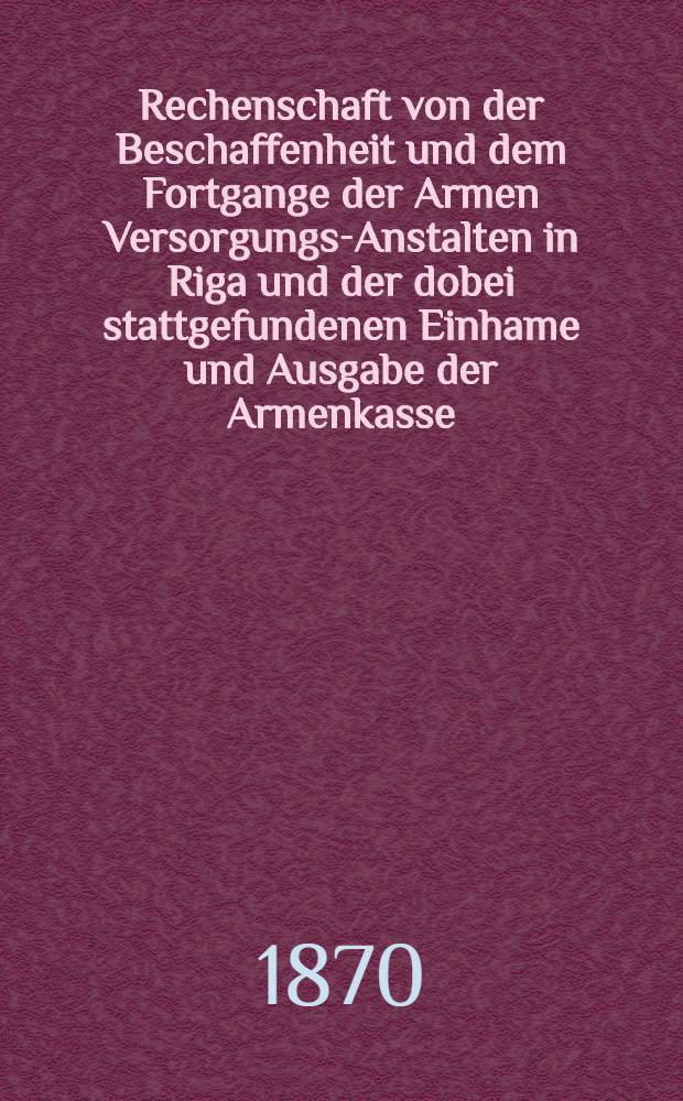 Rechenschaft von der Beschaffenheit und dem Fortgange der Armen Versorgungs-Anstalten in Riga und der dobei stattgefundenen Einhame und Ausgabe der Armenkasse : Rigas wohlthätigen Einwöhnen abgelegt vom Armen-Direktorium