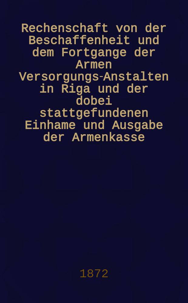 Rechenschaft von der Beschaffenheit und dem Fortgange der Armen Versorgungs-Anstalten in Riga und der dobei stattgefundenen Einhame und Ausgabe der Armenkasse : Rigas wohlthätigen Einwöhnen abgelegt vom Armen-Direktorium