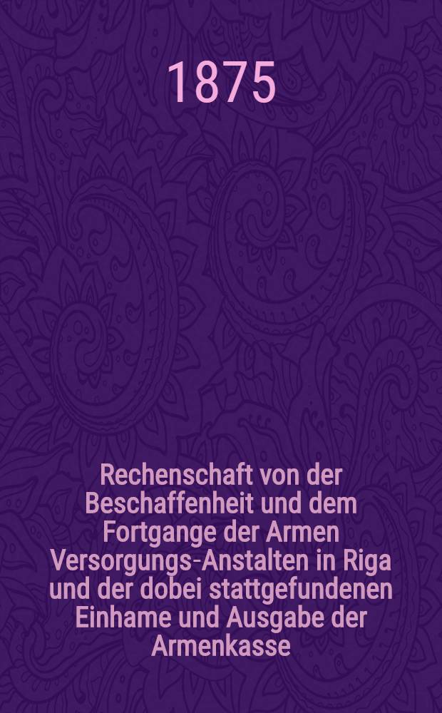 Rechenschaft von der Beschaffenheit und dem Fortgange der Armen Versorgungs-Anstalten in Riga und der dobei stattgefundenen Einhame und Ausgabe der Armenkasse : Rigas wohlthätigen Einwöhnen abgelegt vom Armen-Direktorium