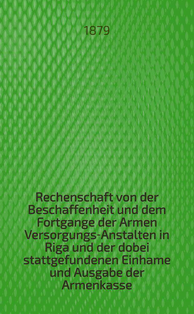 Rechenschaft von der Beschaffenheit und dem Fortgange der Armen Versorgungs-Anstalten in Riga und der dobei stattgefundenen Einhame und Ausgabe der Armenkasse : Rigas wohlthätigen Einwöhnen abgelegt vom Armen-Direktorium