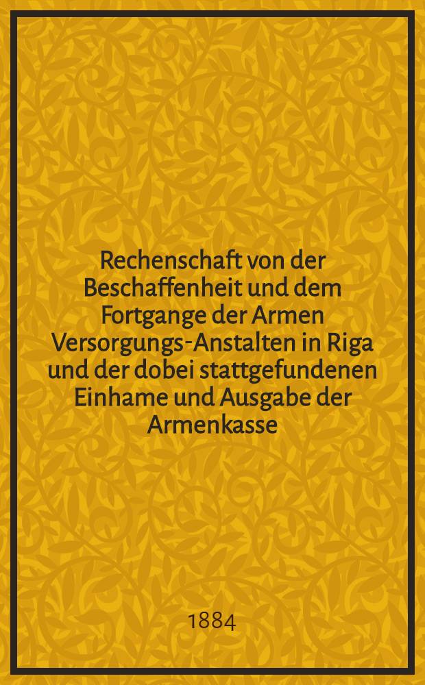 Rechenschaft von der Beschaffenheit und dem Fortgange der Armen Versorgungs-Anstalten in Riga und der dobei stattgefundenen Einhame und Ausgabe der Armenkasse : Rigas wohlthätigen Einwöhnen abgelegt vom Armen-Direktorium