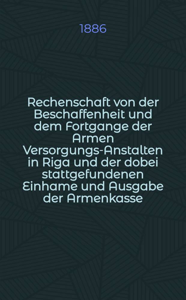 Rechenschaft von der Beschaffenheit und dem Fortgange der Armen Versorgungs-Anstalten in Riga und der dobei stattgefundenen Einhame und Ausgabe der Armenkasse : Rigas wohlthätigen Einwöhnen abgelegt vom Armen-Direktorium