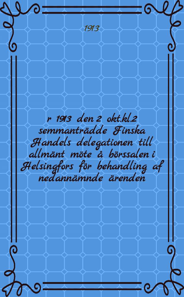 År 1913 den 2 okt.kl.2 semmanträdde Finska Handels delegationen till allmänt möte å börssalen i Helsingfors för behandling af nedannämnde ärenden