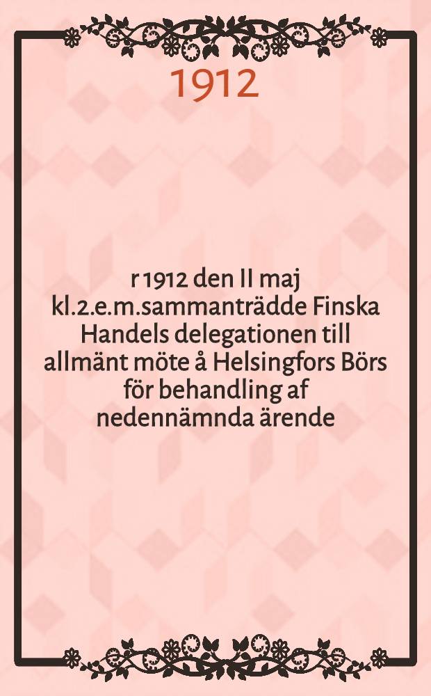 År 1912 den II maj kl.2.e.m.sammanträdde Finska Handels delegationen till allmänt möte å Helsingfors Börs för behandling af nedennämnda ärende