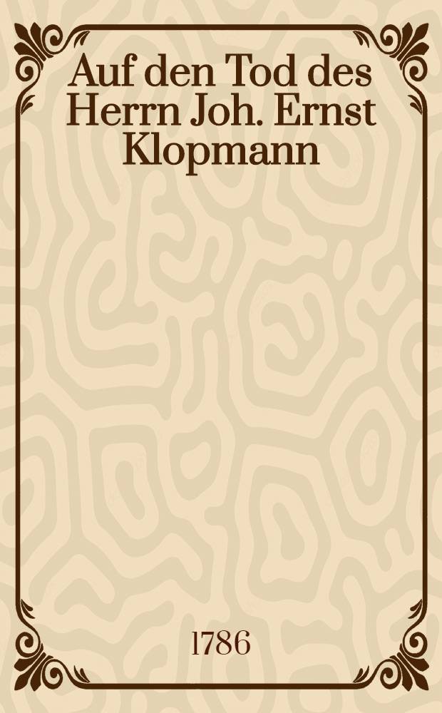 Auf den Tod des Herrn Joh. Ernst Klopmann : Mitau, den 17. Dec.1786 : Pi&egrave;ce de vers