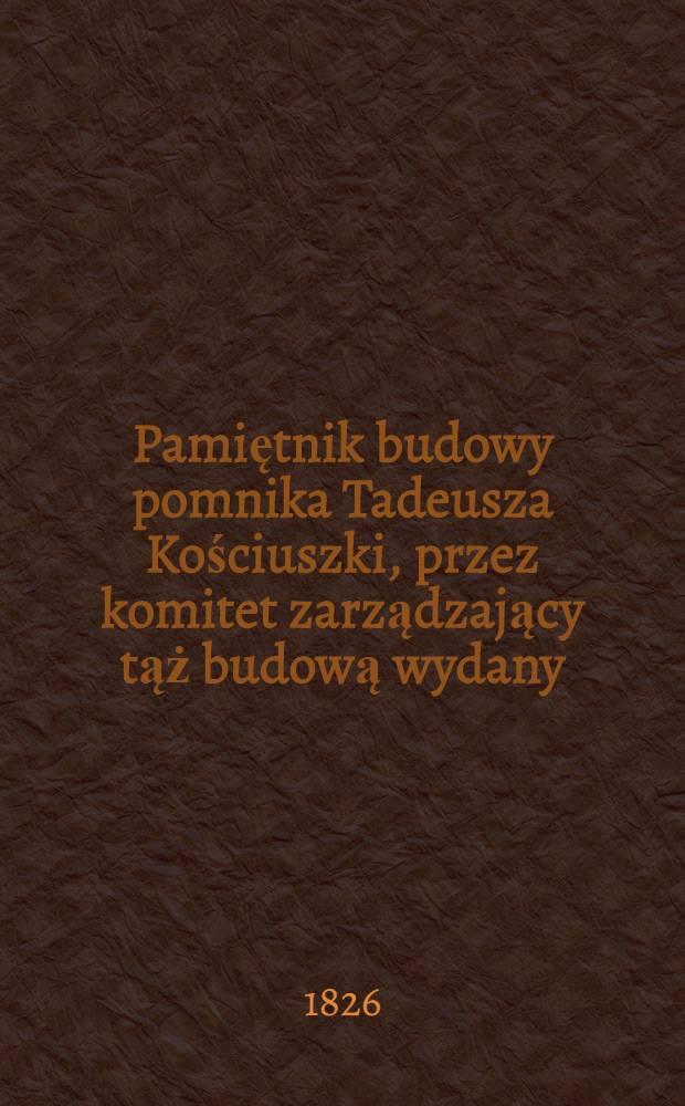 Pamiętnik budowy pomnika Tadeusza Kościuszki, przez komitet zarządzający tąż budową wydany