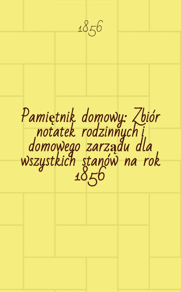 Pamiętnik domowy : Zbiór notatek rodzinnych i domowego zarządu dla wszystkich stanów na rok 1856