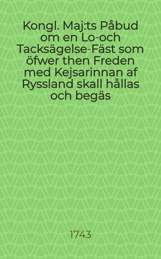 Kongl. Maj:ts P&aring;bud om en Lof- och Tacks&auml;gelse-F&auml;st som &ouml;fwer then Freden med Kejsarinnan af Ryssland skall h&aring;llas och beg&auml;s : Gifwit Stockholm then 17.Julii 1743