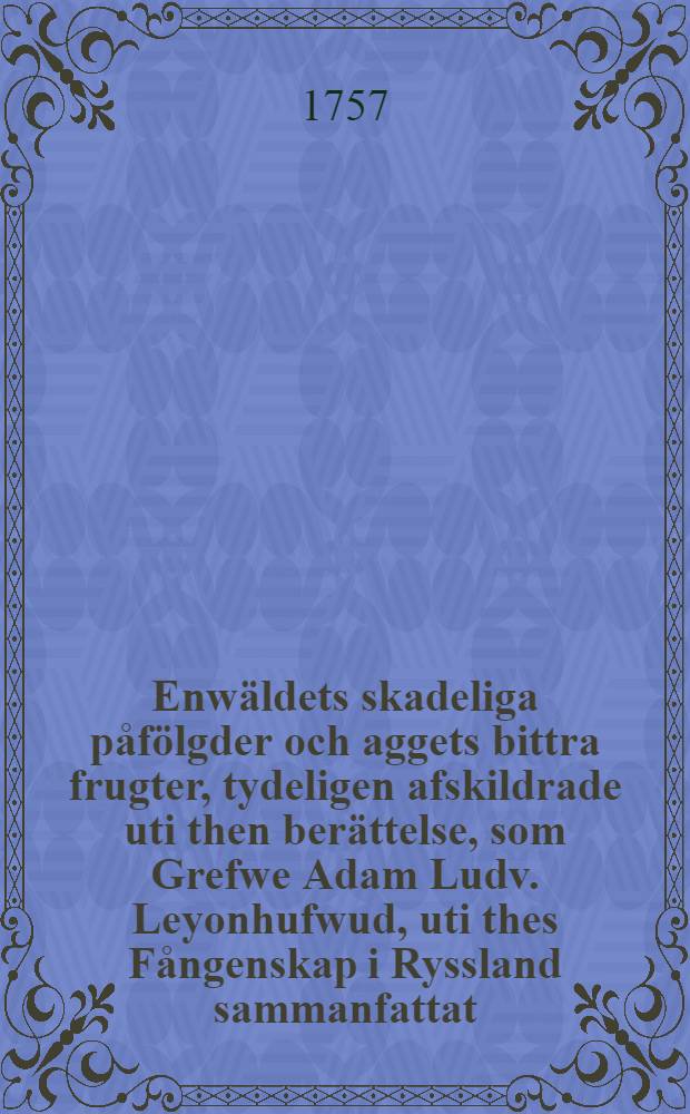 Enwäldets skadeliga påfölgder och aggets bittra frugter, tydeligen afskildrade uti then berättelse, som Grefwe Adam Ludv. Leyonhufwud, uti thes Fångenskap i Ryssland sammanfattat : Samt Generalen C.Creutz sanfärdiga berättelse om then Pultawiska Actionen och Accordet wid Dniepern... i dagsljuset framgifwit af en Lagbunden Frihets uprigtiga älskare och trogna Betjänt