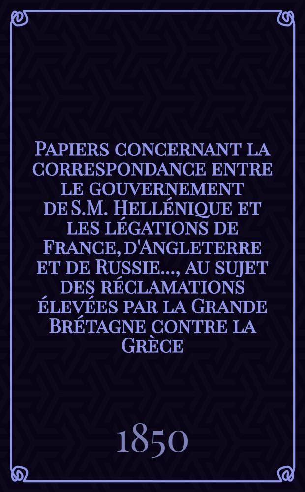 Papiers concernant la correspondance entre le gouvernement de S.M. Hellénique et les légations de France, d'Angleterre et de Russie...., au sujet des réclamations élevées par la Grande Brétagne contre la Grèce