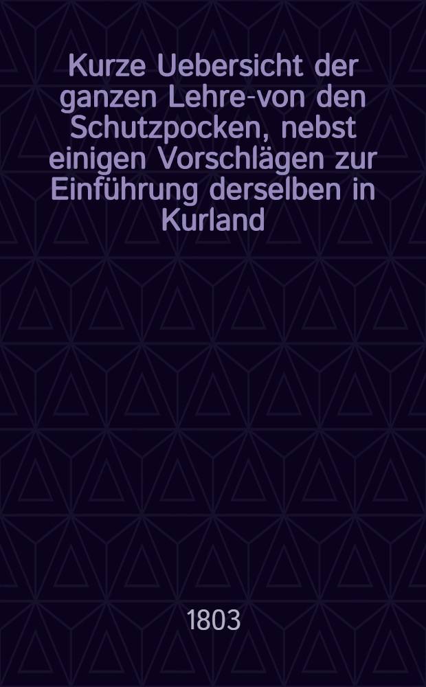Kurze Uebersicht der ganzen Lehre-von den Schutzpocken, nebst einigen Vorschl&auml;gen zur Einf&uuml;hrung derselben in Kurland