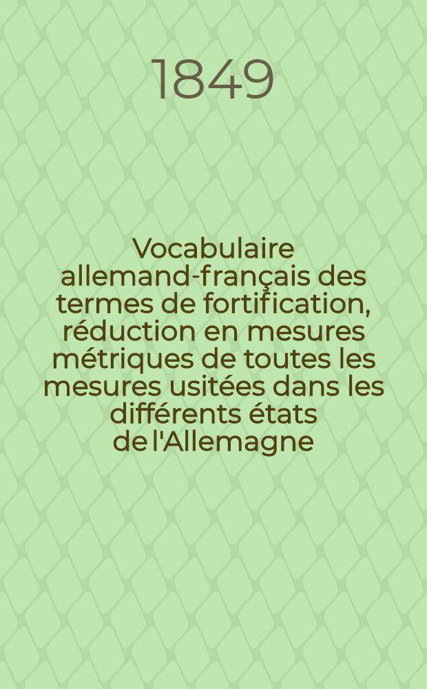 Vocabulaire allemand-fran&ccedil;ais des termes de fortification, r&eacute;duction en mesures m&eacute;triques de toutes les mesures usit&eacute;es dans les diff&eacute;rents &eacute;tats de l'Allemagne... la Pologne et la Russie