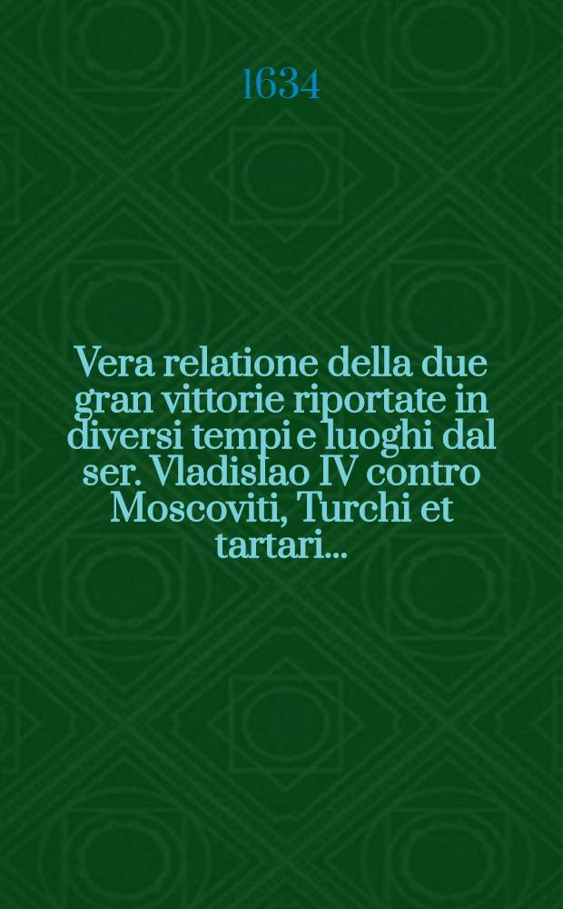Vera relatione della due gran vittorie riportate in diversi tempi e luoghi dal ser. Vladislao IV contro Moscoviti, Turchi et tartari...