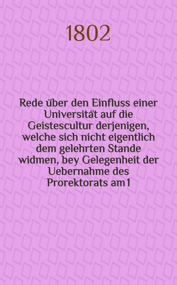 Rede über den Einfluss einer Universität auf die Geistescultur derjenigen, welche sich nicht eigentlich dem gelehrten Stande widmen, bey Gelegenheit der Uebernahme des Prorektorats am 1.Aug. 1802 gehalten