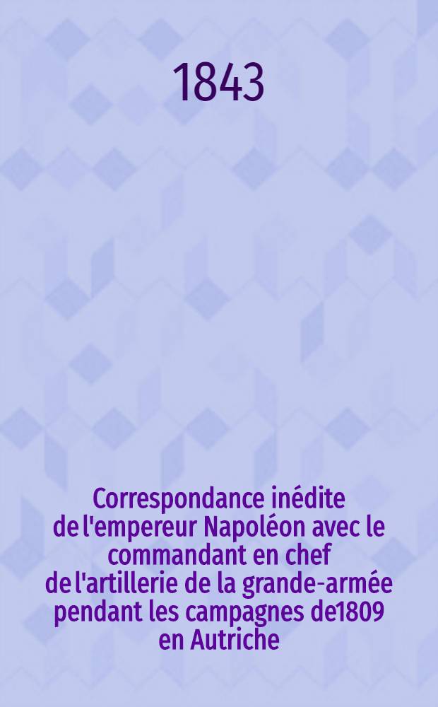 Correspondance in&eacute;dite de l'empereur Napol&eacute;on avec le commandant en chef de l'artillerie de la grande-arm&eacute;e pendant les campagnes de1809 en Autriche, 1810-1812 en Espagne et 1812 en Russie