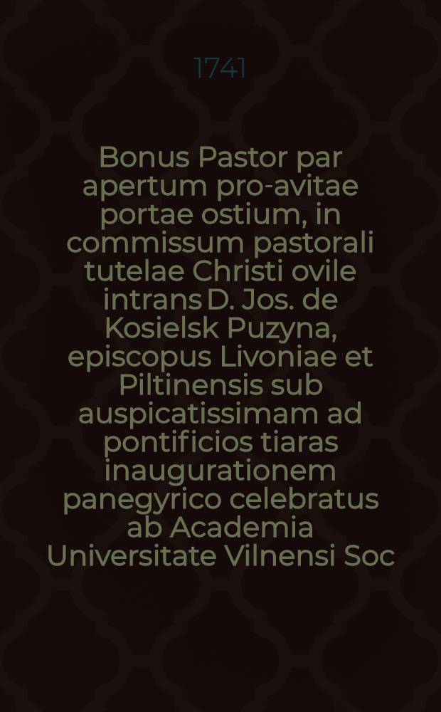 Bonus Pastor par apertum pro-avitae portae ostium, in commissum pastorali tutelae Christi ovile intrans D. Jos. de Kosielsk Puzyna, episcopus Livoniae et Piltinensis sub auspicatissimam ad pontificios tiaras inaugurationem panegyrico celebratus ab Academia Universitate Vilnensi Soc. Jesu