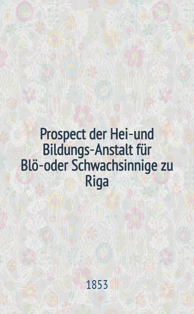 Prospect der Heil- und Bildungs-Anstalt für Blöd- oder Schwachsinnige zu Riga