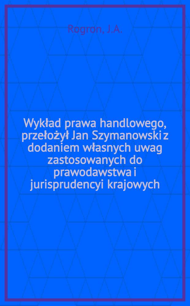 Wykład prawa handlowego, przełożył Jan Szymanowski z dodaniem własnych uwag zastosowanych do prawodawstwa i jurisprudencyi krajowych