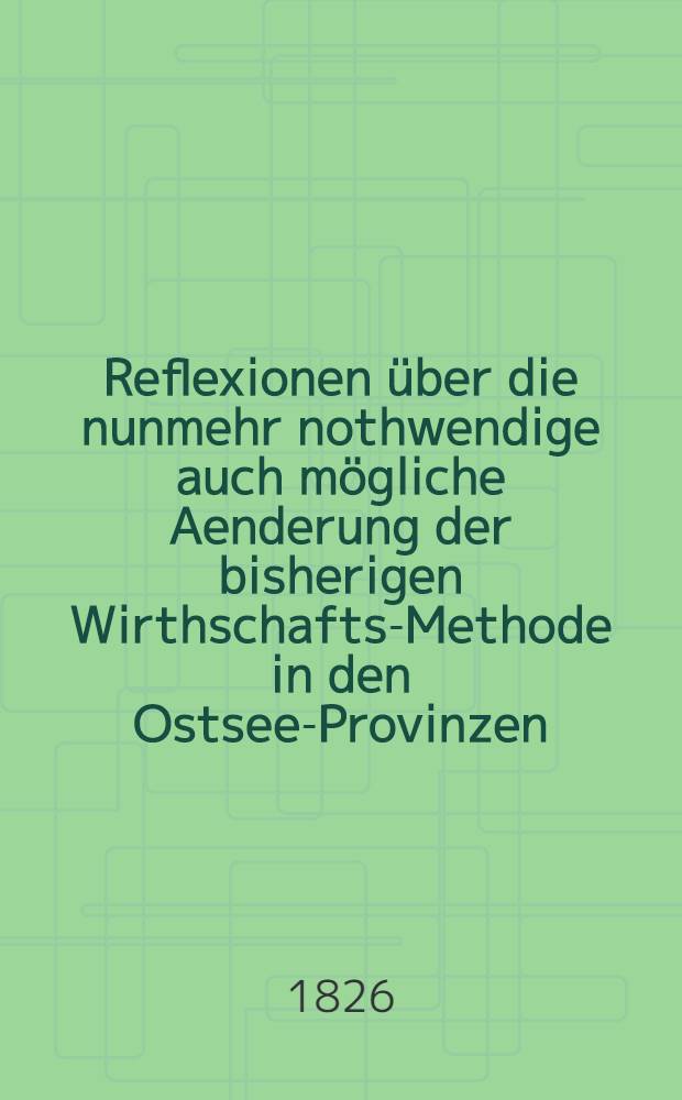 Reflexionen über die nunmehr nothwendige auch mögliche Aenderung der bisherigen Wirthschafts-Methode in den Ostsee-Provinzen