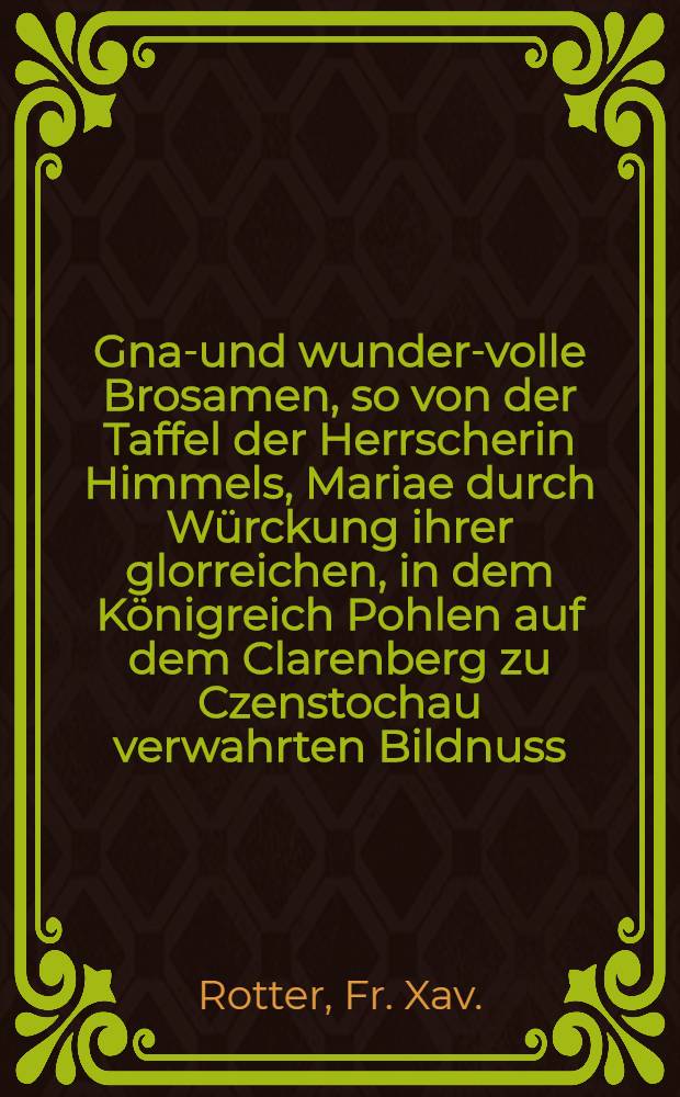 Gnad- und wunder-volle Brosamen, so von der Taffel der Herrscherin Himmels, Mariae durch W&uuml;rckung ihrer glorreichen, in dem K&ouml;nigreich Pohlen auf dem Clarenberg zu Czenstochau verwahrten Bildnuss, zum Trost derer Rechtglaubigen abfallen