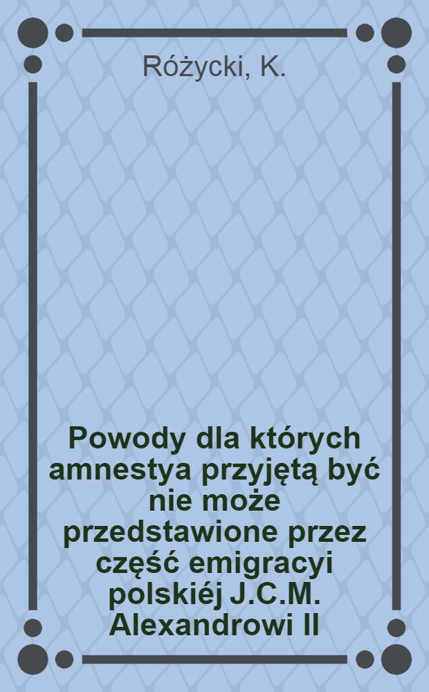 Powody dla których amnestya przyjętą być nie może przedstawione przez część emigracyi polskiéj J.C.M. Alexandrowi II